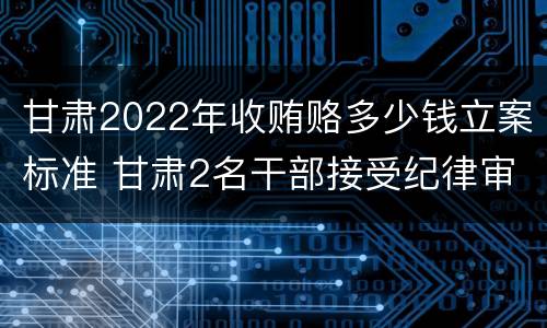 甘肃2022年收贿赂多少钱立案标准 甘肃2名干部接受纪律审查
