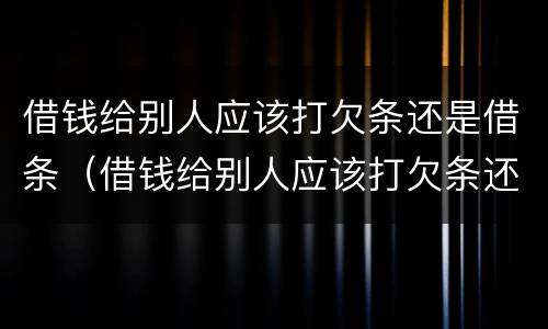 借钱给别人应该打欠条还是借条（借钱给别人应该打欠条还是借条有效）