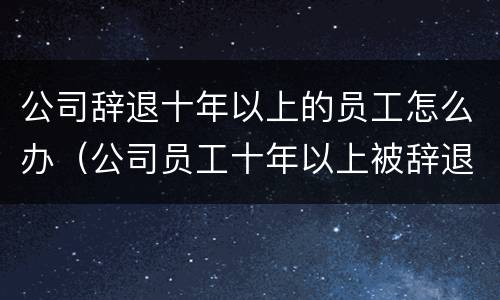 公司辞退十年以上的员工怎么办（公司员工十年以上被辞退）