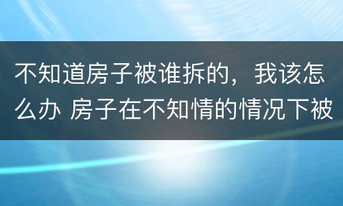 不知道房子被谁拆的，我该怎么办 房子在不知情的情况下被强拆怎么办