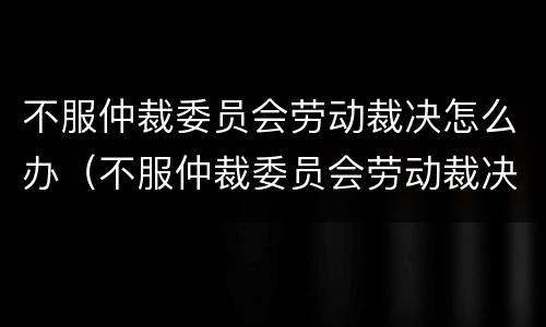不服仲裁委员会劳动裁决怎么办（不服仲裁委员会劳动裁决怎么办理）