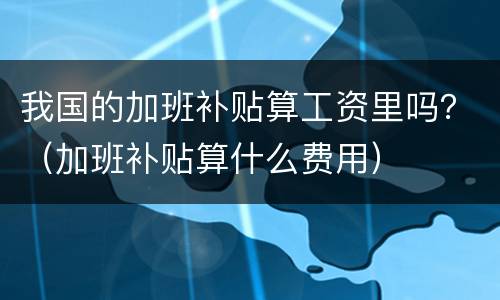 我国的加班补贴算工资里吗？（加班补贴算什么费用）
