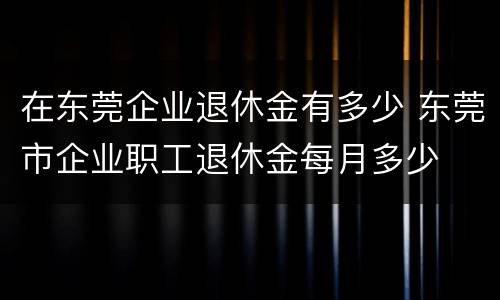 在东莞企业退休金有多少 东莞市企业职工退休金每月多少