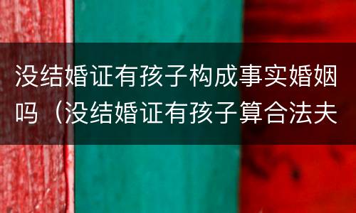 没结婚证有孩子构成事实婚姻吗（没结婚证有孩子算合法夫妻吗）