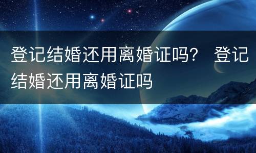 登记结婚还用离婚证吗？ 登记结婚还用离婚证吗