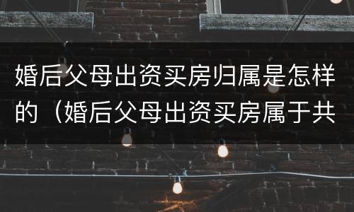 婚后父母出资买房归属是怎样的（婚后父母出资买房属于共同财产吗2021）