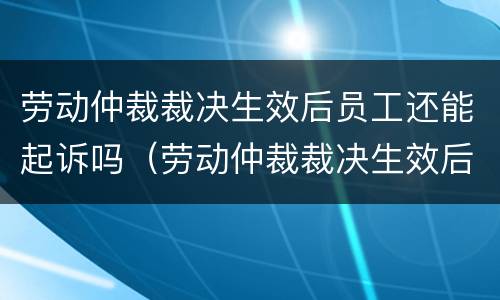 劳动仲裁裁决生效后员工还能起诉吗（劳动仲裁裁决生效后员工还能起诉吗法律）