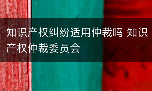 知识产权纠纷适用仲裁吗 知识产权仲裁委员会
