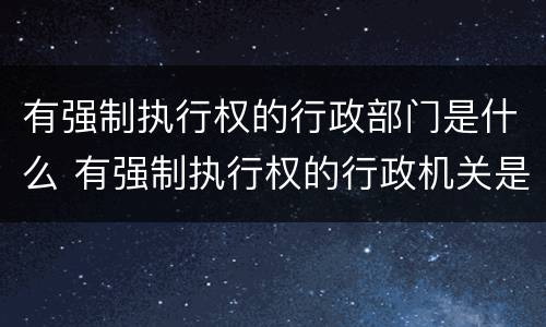 有强制执行权的行政部门是什么 有强制执行权的行政机关是哪些