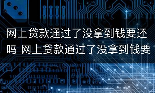 网上贷款通过了没拿到钱要还吗 网上贷款通过了没拿到钱要还吗