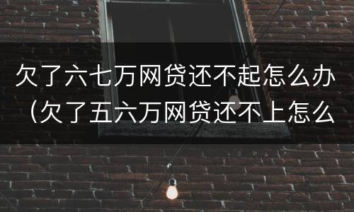 欠了六七万网贷还不起怎么办（欠了五六万网贷还不上怎么办）