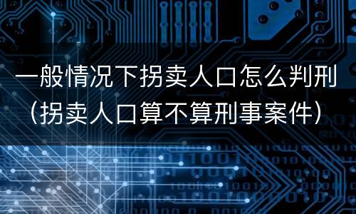 一般情况下拐卖人口怎么判刑（拐卖人口算不算刑事案件）