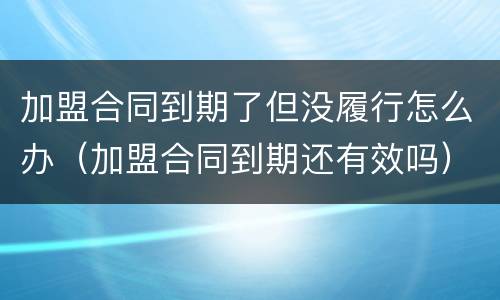 加盟合同到期了但没履行怎么办（加盟合同到期还有效吗）