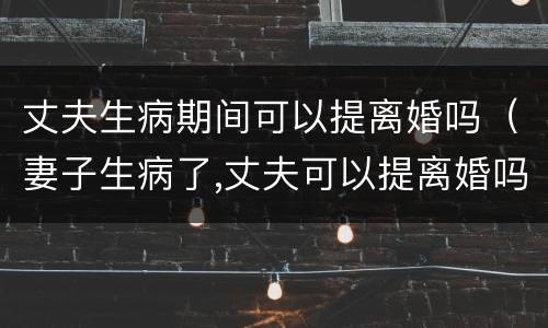 丈夫生病期间可以提离婚吗（妻子生病了,丈夫可以提离婚吗）