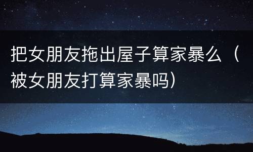把女朋友拖出屋子算家暴么（被女朋友打算家暴吗）