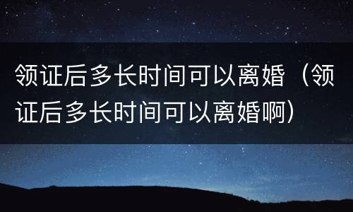 领证后多长时间可以离婚（领证后多长时间可以离婚啊）