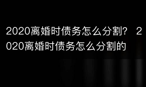 2020离婚时债务怎么分割？ 2020离婚时债务怎么分割的