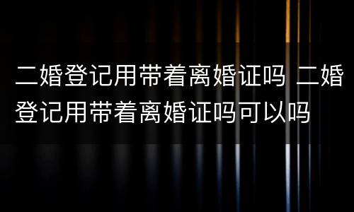 二婚登记用带着离婚证吗 二婚登记用带着离婚证吗可以吗