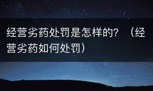 经营劣药处罚是怎样的？（经营劣药如何处罚）