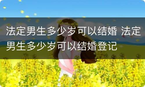 法定男生多少岁可以结婚 法定男生多少岁可以结婚登记