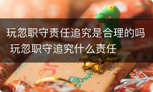 玩忽职守责任追究是合理的吗 玩忽职守追究什么责任