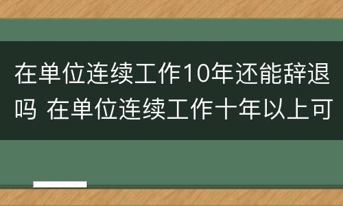 在单位连续工作10年还能辞退吗 在单位连续工作十年以上可享受什么待遇
