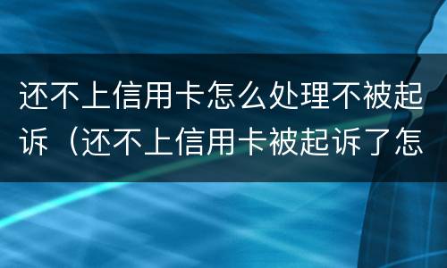 还不上信用卡怎么处理不被起诉（还不上信用卡被起诉了怎么办）