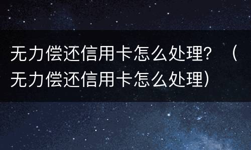 无力偿还信用卡怎么处理？（无力偿还信用卡怎么处理）
