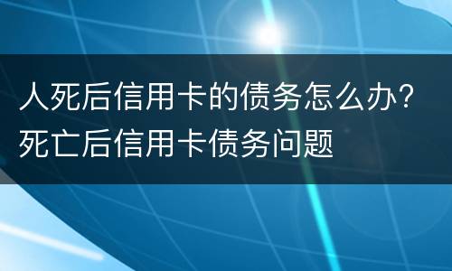 人死后信用卡的债务怎么办? 死亡后信用卡债务问题