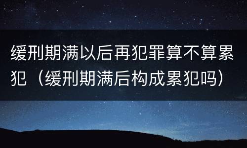 缓刑期满以后再犯罪算不算累犯（缓刑期满后构成累犯吗）