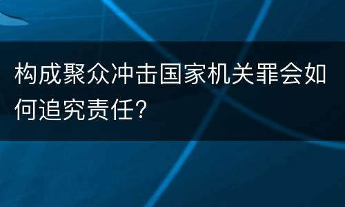 构成聚众冲击国家机关罪会如何追究责任?