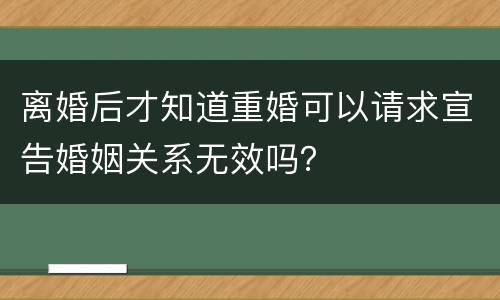 离婚后才知道重婚可以请求宣告婚姻关系无效吗？