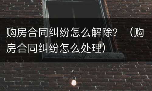 购房合同纠纷怎么解除？（购房合同纠纷怎么处理）
