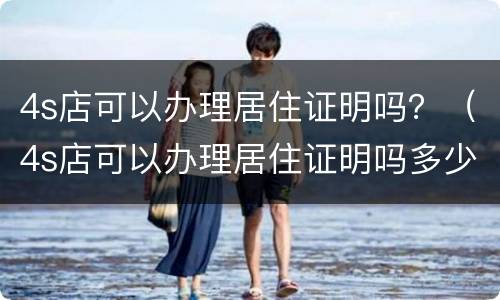4s店可以办理居住证明吗？（4s店可以办理居住证明吗多少钱）