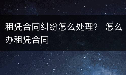 租凭合同纠纷怎么处理？ 怎么办租凭合同