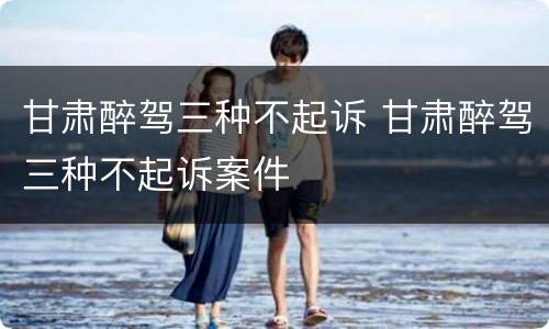 甘肃醉驾三种不起诉 甘肃醉驾三种不起诉案件