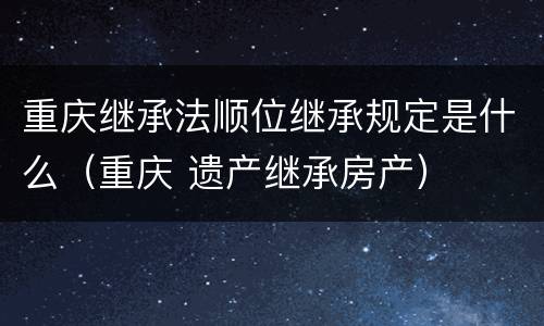 重庆继承法顺位继承规定是什么（重庆 遗产继承房产）