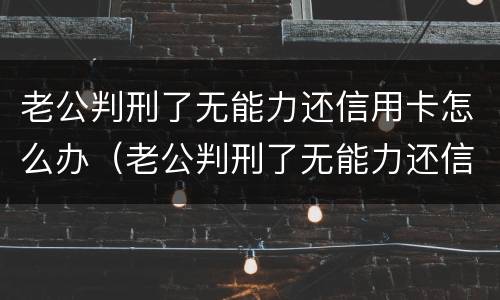 老公判刑了无能力还信用卡怎么办（老公判刑了无能力还信用卡怎么办理）