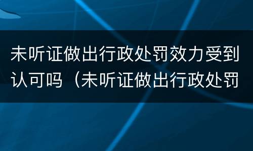 未听证做出行政处罚效力受到认可吗（未听证做出行政处罚效力受到认可吗为什么）