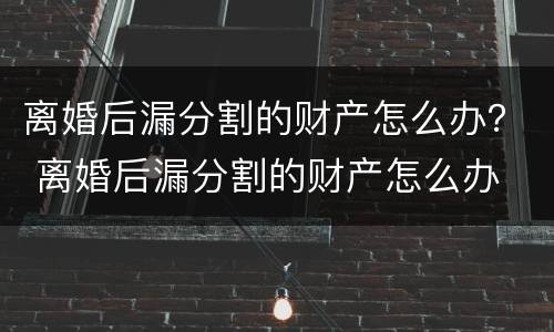 离婚后漏分割的财产怎么办？ 离婚后漏分割的财产怎么办