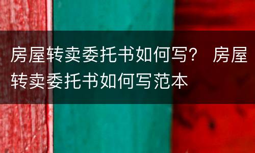 房屋转卖委托书如何写？ 房屋转卖委托书如何写范本