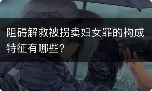 阻碍解救被拐卖妇女罪的构成特征有哪些？