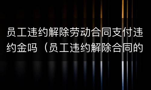 员工违约解除劳动合同支付违约金吗（员工违约解除合同的）