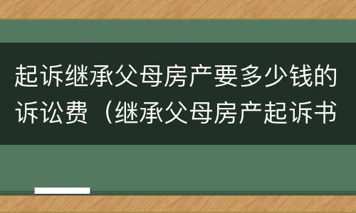 起诉继承父母房产要多少钱的诉讼费（继承父母房产起诉书怎么写）
