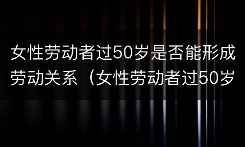 女性劳动者过50岁是否能形成劳动关系（女性劳动者过50岁是否能形成劳动关系的条件）