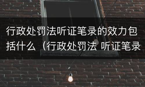 行政处罚法听证笔录的效力包括什么（行政处罚法 听证笔录）