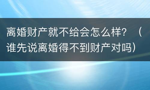离婚财产就不给会怎么样？（谁先说离婚得不到财产对吗）