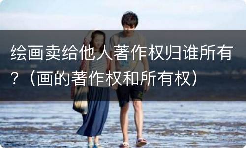绘画卖给他人著作权归谁所有?（画的著作权和所有权）