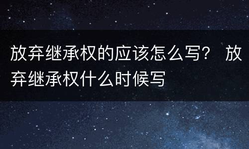 放弃继承权的应该怎么写？ 放弃继承权什么时候写