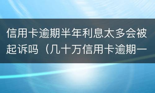 信用卡逾期半年利息太多会被起诉吗（几十万信用卡逾期一年被起诉后果会怎么样）